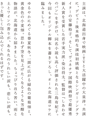 主演は、北海道出身で映画・TVと大活躍中の大泉洋。共演に、デビュー後本格的な演技初挑戦となるシンガーソングライターの安藤裕子。そして、ヴェネチア国際映画際で最優秀新人賞を受賞した若手実力派・染谷将太。監督は『しあわせのパン』を手がけ、同名小説も高く評価された三島有紀子。今回もオリジナル脚本を書き下ろし、オール北海道ロケに臨みました。