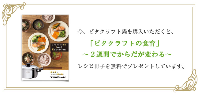 今、ビタクラフト鍋を購入いただくと、「ビタクラフトの食育」～2週間でからだが変わる～レシピ冊子を無料でプレゼントしています。