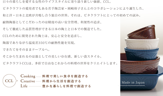 日々の暮らしを愛する女性のライフスタイルに寄り添う新しい価値、CCL。ビタクラフトの愛用者でもある若手陶芸家・岡崎裕子さんとのコラボレーションにより誕生した、和と洋・日本と北欧が共鳴し合う独自の世界。それは、ビタクラフトにとっての初めての試み。耐熱陶器としてこだわったのは精度の高い安全管理、利便性の追求、そして徹底した品質管理ができる日本の陶土と日本での製造でした。CCLのために開発された陶土は、安心と安全を追求し、陶器でありながら温度差350℃の耐熱性能を実現。できたてをそのままテーブルへ。そこから生まれるのは器としての美しい存在感、新しい食スタイル。ビタクラフトCCLは、多彩で自由なこれからの料理の世界をクリエイトします。