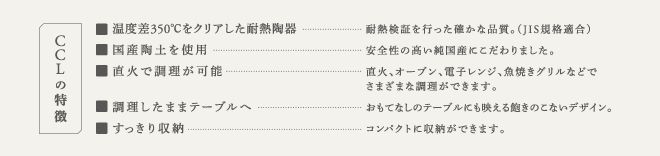 CCLの特徴　[1]温度差350度以上をクリアした耐熱陶器　[2]国産陶土を使用 [3]直火で調理が可能 [4]調理したままテーブルへ [5]すっきり収納