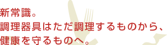 新常識。調理器具はただ調理するものから、健康を守るものへ。