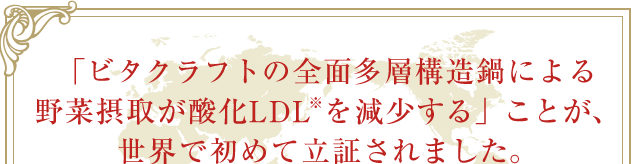 「ビタクラフトの全面多層構造鍋による野菜摂取が酸化LDL※を減少する」ことが、世界で初めて立証されました。