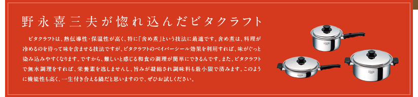 「野永喜三夫が惚れ込んだビタクラフト」ビタクラフトは、熱伝導性・保温性が高く、特に「含め煮」という技法に最適です。含め煮は、料理が冷めるのを待って味を含ませる技法ですが、ビタクラフトのベイパーシール効果を利用すれば、味がぐっと染み込みやすくなります。ですから、難しいと感じる和食の調理が簡単にできるんです。また、ビタクラフトで無水調理をすれば、栄養素を逃がしませんし、旨みが凝縮され調味料も最小限で済みます。このように機能性も高く、一生付き合える鍋だと思いますので、ぜひお試しください。