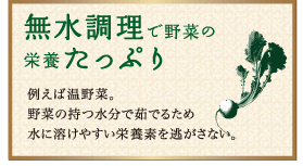 無水調理で野菜の栄養たっぷり：例えば温野菜。野菜の持つ水分で茹でるため水に溶けやすい栄養素を逃がさない。