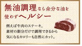 無油調理なら余分な油を使わずヘルシー：例えば牛肉のステーキ。素材の脂分だけで調理できるから気になるカロリーも自然にカット。