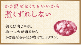 かき混ぜなくてもいいから煮くずれしない：例えば肉じゃが。均一に火が通るからかき混ぜる手間が省けて、ラクチン。