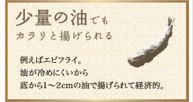 少量の油でもカラリと揚げられる：例えばエビフライ。油が冷めにくいから底から1～2cmの油で揚げられて経済的。
