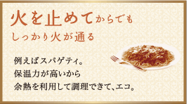 火を止めてからでもしっかり火が通る：例えばスパゲティ。保温力が高いから余熱を利用して調理できて、エコ。