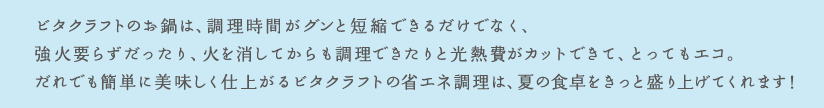 ビタクラフトのお鍋は、調理時間がグンと短縮できるだけでなく、強火いらずだったり、火を消してからも調理できたりと光熱費がカットできて、とってもエコ。だれでも簡単に美味しく仕上がるビタクラフトの省エネ調理は、夏の食卓をきっと盛り上げてくれます！