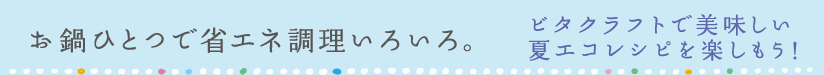 お鍋ひとつで省エネ調理いろいろ。ビタクラフトで美味しい夏エコレシピを楽しもう！