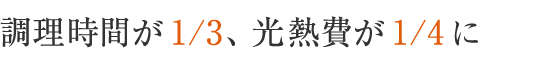  調理時間が1／3、光熱費が1／4に