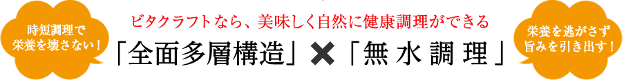 ビタクラフトなら、美味しく自然に健康調理ができる「時短料理で栄養素を壊さない全面多層構造」×「栄養を逃がさず旨みを引き出す無水調理」