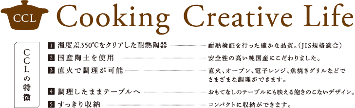 CCLの特徴　1.温度差350℃をクリアした耐熱陶器　2.国産陶土を使用　3.直火で調理が可能　4.調理したままテーブルへ　5.すっきり収納