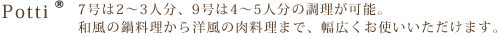 Potti 7号は2～3人分、9号は4～5人分の調理が可能。和風の鍋料理から洋風の肉料理まで、幅広くお使いいただけます。