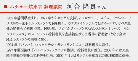 ホテル日航東京 調理顧問 河合 隆良さん：1955年静岡県生まれ。1977年からカナダを皮切りにノルウェー、スイス、フランス、アメリカの一流ホテルレストランで腕を磨く。ウエスティンホテルではクィーンエリザベス主催の晩餐会で料理担当。1986年、アメリカでトップクラスのレストラン「マサズ・サンフランシスコ」のスーシェフ(総料理長を直接補佐する2番目の管理者)となり全米No.1レストランの栄誉に輝く。1994年「パンパシフィックホテル・サンフランシスコ」総料理長に就任。1997年帰国後は「パンパシフィックホテル横浜」総料理長に就任。2008年には天皇陛下主催の晩餐会で料理を担当。2009年1月よりホテル日航東京の調理顧問に就任。