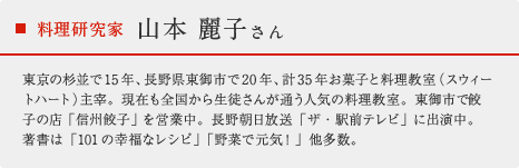 料理研究家 山本 麗子さん：東京の杉並で15年、長野県東御市で20年、計35年お菓子と料理教室（スウィートハート）主宰。現在も全国から生徒さんが通う人気の料理教室。東御市で餃子の店「信州餃子」を営業中。長野朝日放送「ザ・駅前テレビ」に出演中。著書は「101の幸福なレシピ」「野菜で元気！」他多数。