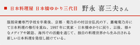 日本料理屋 日本橋ゆかり三代目 野永 喜三夫さん：服部栄養専門学校を卒業後、京都・菊乃井の村田吉弘氏の下、露庵菊乃井にて日本料理の修行を重ね、1997年に実家・日本橋ゆかりに戻り、以後、様々なメディアや雑誌、海外での活動を通じて、独自の料理世界から生み出される新しい日本料理を発信し続けている。