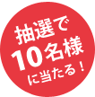 抽選で10名様に当たる！