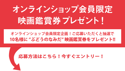 オンラインショップ会員限定 映画鑑賞券プレゼント！ オンラインショップ会員限定企画！ご応募いただくと抽選で10名様に「ぶどうのなみだ」映画鑑賞券をプレゼント!!