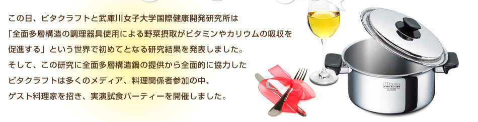 この日、ビタクラフトと武庫川女子大学国際健康開発研究所は「全面多層構造の調理器具使用による野菜摂取がビタミンやカリウムの吸収を促進する」という世界で初めてとなる研究結果を発表しました。そして、その研究に全面多層構造鍋の提供から全面的に協力したビタクラフトは多くのメディア、料理関係者参加の中、ゲスト料理家を招き、実演試食パーティを開催しました。