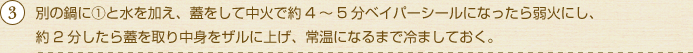 別の鍋に①と水を加え、蓋をして中火で約4～5分ベイパーシールになったら弱火にし、約2分したら蓋を取り中身をザルに上げ、常温になるまで冷ましておく。