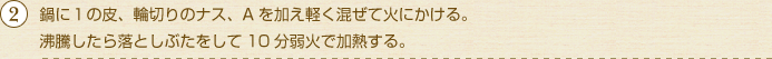 鍋に１の皮、輪切りのナス、Aを加え軽く混ぜて火にかける。沸騰したら落としぶたをして10分弱火で加熱する。