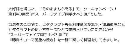 大好評を博した、「そのままもらえる」モニターキャンペーン！第1弾の商品は“スーパーファイブ両手ナベ3.0L”でした。当選者のご自宅で、ビタクラフト専任料理講師が無水・無油調理などビタクラフトの使い方を一つひとつ説明させていただきながら“スーパーファイブ両手ナベ3.0L”で『豚肉のローマ風重ね焼き』を一緒に楽しく料理をしていきました。