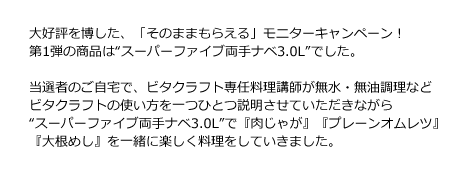 大好評を博した、「そのままもらえる」モニターキャンペーン！第1弾の商品は“スーパーファイブ両手ナベ3.0L”でした。当選者のご自宅で、ビタクラフト専任料理講師が無水・無油調理などビタクラフトの使い方を一つひとつ説明させていただきながら“スーパーファイブ両手ナベ3.0L”で『肉じゃが』『オープンオムレツ』『大根めし』を一緒に楽しく料理をしていきました。