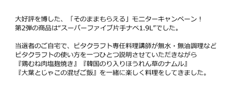 大好評を博した、「そのままもらえる」モニターキャンペーン！第2弾の商品は“スーパーファイブ片手ナベ1.9L”でした。当選者のご自宅で、ビタクラフト専任料理講師が無水・無油調理などビタクラフトの使い方を一つひとつ説明させていただきながら『鶏むね肉塩麹焼き』『韓国のり入りほうれん草のナムル』『大葉とじゃこの混ぜご飯』を一緒に楽しく料理をしていきました。