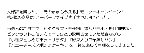 大好評を博した、「そのままもらえる」モニターキャンペーン！第2弾の商品は“スーパーファイブ片手ナベ1.9L”でした。当選者のご自宅で、ビタクラフト専任料理講師が無水・無油調理などビタクラフトの使い方を一つひとつ説明させていただきながら『小松菜としめじホットサラダ』『野菜入り中華蒸しパン』『ハニーチーズスポンジケーキ 』を一緒に楽しく料理をしていきました。