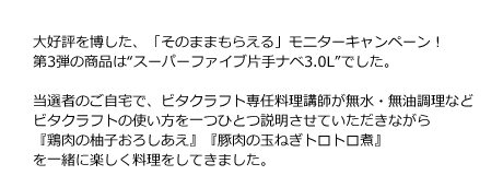 大好評を博した、「そのままもらえる」モニターキャンペーン！第3弾の商品は“スーパーファイブ片手ナベ3.0L”でした。当選者のご自宅で、ビタクラフト専任料理講師が無水・無油調理などビタクラフトの使い方を一つひとつ説明させていただきながら『鶏肉の柚子おろしあえ』『豚肉の玉ねぎトロトロ煮』を一緒に楽しく料理をしていきました。