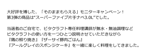 大好評を博した、「そのままもらえる」モニターキャンペーン！第3弾の商品は“スーパーファイブ片手ナベ3.0L”でした。当選者のご自宅で、ビタクラフト専任料理講師が無水・無油調理・炊飯・オーブン調理とビタクラフトの使い方を一つひとつ説明させていただきながら『鶏の照り焼き』『ザーサイ豚肉ごはん』『アールグレイのスポンジケーキ』を一緒に楽しく料理をしていきました。