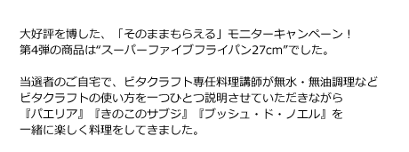 大好評を博した、「そのままもらえる」モニターキャンペーン！第4弾の商品は“スーパーファイブフライパン27cm”でした。当選者のご自宅で、ビタクラフト専任料理講師が無水・無油調理・炊飯・オーブン調理とビタクラフトの使い方を一つひとつ説明させていただきながら『パエリア』『きのこのサブジ』『ブッシュ・ド・ノエル』を一緒に楽しく料理をしていきました。