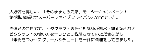 大好評を博した、「そのままもらえる」モニターキャンペーン！第4弾の商品は“スーパーファイブフライパン27cm”でした。当選者のご自宅で、ビタクラフト専任料理講師が無水・無油調理・炊飯・オーブン調理とビタクラフトの使い方を一つひとつ説明させていただきながら『パエリア』『きのこのサブジ』『ブッシュ・ド・ノエル』を一緒に楽しく料理をしていきました。