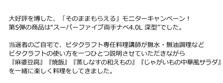 大好評を博した、「そのままもらえる」モニターキャンペーン！第5弾の商品は“スーパーファイブ両手ナベ4.0L 深型”でした。当選者のご自宅で、ビタクラフト専任料理講師が無水・無油調理などビタクラフトの使い方を一つひとつ説明させていただきながら『麻婆豆腐』『焼飯』『蒸しナスの和えもの』『新じゃがの中華風サラダ』を一緒に楽しく料理をしてきました。