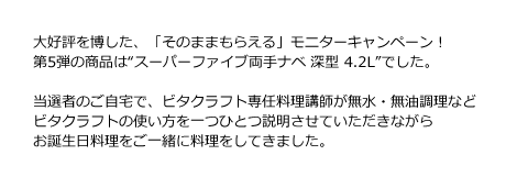 大好評を博した、「そのままもらえる」モニターキャンペーン！第5弾の商品は“スーパーファイブ両手ナベ 深型 4.2L”でした。当選者のご自宅で、ビタクラフト専任料理講師が無水・無油調理などビタクラフトの使い方を一つひとつ説明させていただきながらお誕生日料理をご一緒に料理をしてきました。