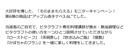 大好評を博した、「そのままもらえる」モニターキャンペーン！第6弾の商品は“アップル両手ナベ3.6L”でした。当選者のご自宅で、ビタクラフト専任料理講師が無水・無油調理などビタクラフトの使い方を一つひとつ説明させていただきながら『ローストビーフ』『茶碗蒸し』『炊き込みご飯』『燻製』『かぼちゃのフラン』を一緒に楽しく料理をしてきました。