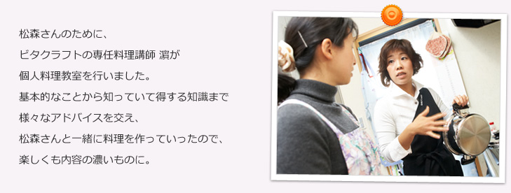 松森さんのために、ビタクラフトの専任料理講師 濱が個人料理教室を行いました。基本的なことから知っていて得する知識まで様々なアドバイスを交え、松森さんと一緒に料理を作っていったので、楽しくも内容の濃いものに。