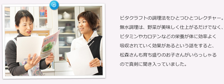 ビタクラフトの調理法をひとつひとつレクチャー。無水調理は、野菜が美味しく仕上がるだけでなく、ビタミンやカロテンなどの栄養が体に効率よく吸収されていく効果があるという話をすると、松森さんも育ち盛りのお子さんがいらっしゃるので真剣に聞き入っていました。