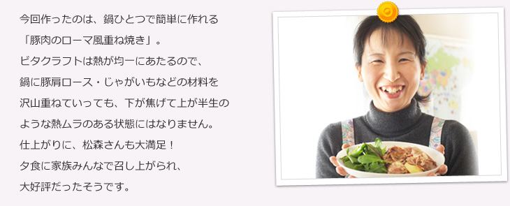 今回作ったのは、鍋ひとつで簡単に作れる「豚肉のローマ風重ね焼き」。ビタクラフトは熱が均一にあたるので、鍋に材料を沢山重ねていっても、下が焦げて上が半生のような熱ムラのある状態にはなりません。仕上がりに、松森さんも大満足!夕食に家族みんなで召し上がられ、大好評だったそうです。