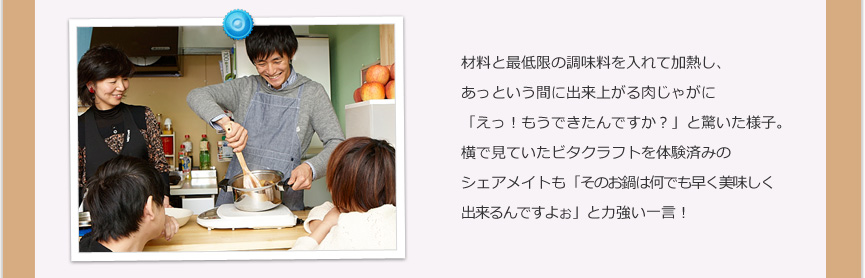 材料と最低限の調味料を入れて加熱し、あっという間に出来上がる肉じゃがに「えっ!もうできたんですか?」と驚いた様子。横で見ていたビタクラフトを体験済みのシェアメイトも「そのお鍋は何でも早く美味しく出来るんですよぉ」と力強い一言!
