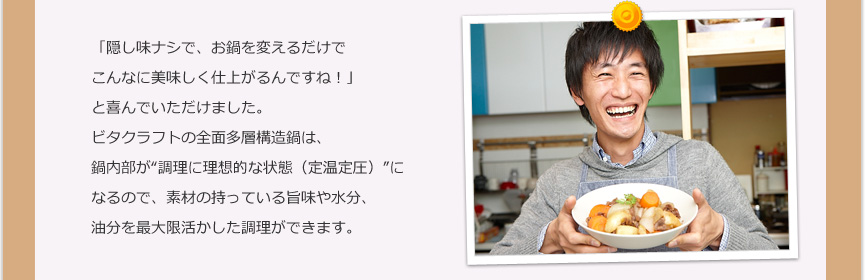 「隠し味ナシで、お鍋を変えるだけでこんなに美味しく仕上がるんですね！」と喜んでいただけました。ビタクラフトの全面多層構造鍋は、鍋内部が“調理に理想的な状態（定温定圧）”になるので、素材の持っている旨味や水分、油分を最大限活かした調理ができます。