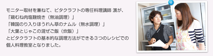 モニター取材を兼ねて、ビタクラフトの専任料理講師 濱が、「鶏むね肉塩麹焼き(無油調理)」「韓国のり入りほうれん草のナムル(無水調理)」「大葉とじゃこの混ぜご飯(炊飯)」とビタクラフトの基本的な調理方法ができる3つのレシピでの個人料理教室となりました。