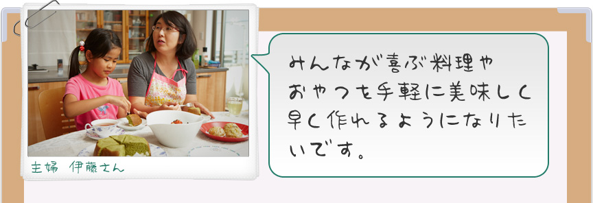 みんなが喜ぶ料理やおやつを手軽に美味しく早く作れるようになりたいです。