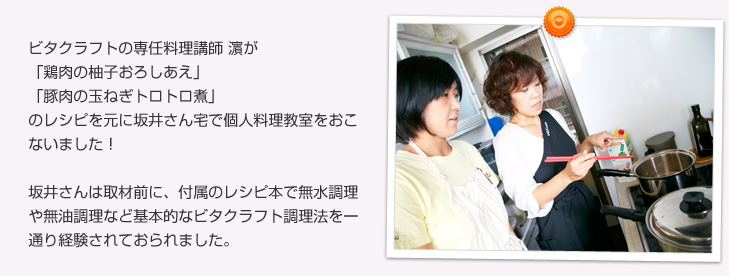 ビタクラフトの専任料理講師 濱が「鶏肉の柚子おろしあえ」「豚肉の玉ねぎトロトロ煮」のレシピを元に坂井さん宅で個人料理教室をおこないました！坂井さんは取材前に、付属のレシピ本で無水調理や無油調理など基本的なビタクラフト調理法を一通り経験されておられました。