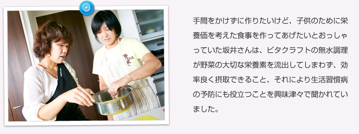 手間をかけずに作りたいけど、子供のために栄養価を考えた食事を作ってあげたいとおっしゃっていた坂井さんは、ビタクラフトの無水調理が野菜の大切な栄養素を流出してしまわず、効率良く摂取できること、それにより生活習慣病の予防にも役立つことを興味津々で聞かれていました。