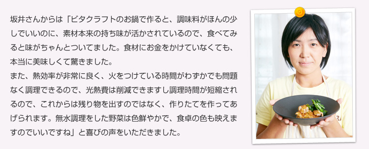 坂井さんからは「ビタクラフトのお鍋で作ると、調味料がほんの少しでいいのに、素材本来の持ち味が活かされているので、食べてみると味がちゃんとついてました。食材にお金をかけていなくても、本当に美味しくて驚きました。また、熱効率が非常に良く、火をつけている時間がわずかでも問題なく調理できるので、光熱費は削減できますし調理時間が短縮されるので、これからは残り物を出すのではなく、作りたてを作ってあげられます。無水調理をした野菜は色鮮やかで、食卓の色も映えますのでいいですね」と喜びの声をいただきました。