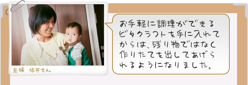 お手軽に調理ができるビタクラフトを手に入れてからは、残り物ではなく作りたてを出してあげられるようになりました。