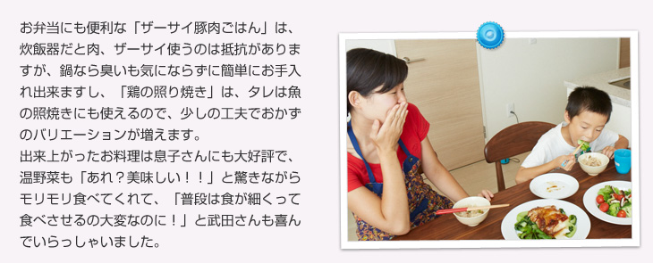 お弁当にも便利な「ザーサイ豚肉ごはん」は、炊飯器だと肉、ザーサイ使うのは抵抗がありますが、鍋なら臭いも気にならずに簡単にお手入れ出来ますし、「鶏の照り焼き」は、タレは魚の照焼きにも使えるので、少しの工夫でおかずのバリエーションが増えます。出来上がったお料理は息子さんにも大好評で、温野菜も「あれ？美味しい！！」と驚きながらモリモリ食べてくれて、「普段は食が細くって食べさせるの大変なのに！」と武田さんも喜んでいらっしゃいました。