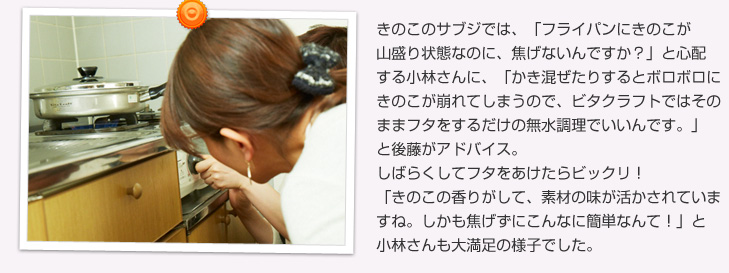 きのこのサブジでは、「フライパンにきのこが山盛り状態なのに、焦げないんですか？」と心配する小林さんに、「かき混ぜたりするとボロボロにきのこが崩れてしまうので、そのままフタをするだけいいんです。」と無水調理をしました。しばらくしてフタをあけたらビックリ！「きのこの濃厚な香りがして、素材の持ち味が活かされていますね。しかも焦げずにこんなに簡単なんて！」と小林さんも大満足の様子でした。